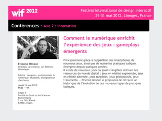 Festival international de design interactif
                                                                  29-31 mai 2012, Limoges, France

Conférences - Axe 2 : Innovation

                                            Comment le numérique enrichit
                                            l’expérience des jeux : gameplays
                                            émergents
                                            Principalement grâce à l'apparition des smartphones de
   Etienne Mineur                           nouveaux jeux, ainsi que de nouvelles pratiques ludiques
   Directeur de création, Les Éditions      émergent depuis quelques années.
   Volumiques                               Il existe de nouveaux jeux ou jouets tangibles utilisant les
                                            ressources du monde digital : jeux en réalité augmentée, jeux
   Publics : designers, professionnels du
   numérique, étudiants, enseignants et     en réalité alternée, jeux tangibles, jeux géolocalisés, jeux
   chercheurs                               transmédia... Etienne Mineur se proposera de retracer un
                                            historique de l’évolution de ces nouveaux types de pratiques
   Jeudi 31 mai 2012
   9h30 - 11h                               ludiques.

   Amphi A
   Faculté de Droit et des Sciences
   Economiques
   5 rue Félix Eboué
   87000 Limoges
 