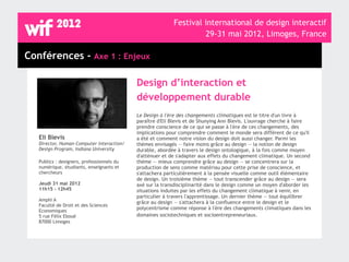Festival international de design interactif
                                                                    29-31 mai 2012, Limoges, France

Conférences - Axe 1 : Enjeux

                                            Design d’interaction et
                                            développement durable
                                            Le Design à l'ère des changements climatiques est le titre d'un livre à
                                            paraître d'Eli Blevis et de Shunying Ann Blevis. L'ouvrage cherche à faire
                                            prendre conscience de ce qui se passe à l'ère de ces changements, des
                                            implications pour comprendre comment le monde sera différent de ce qu'il
   Eli Blevis                               a été et comment notre vision du design doit aussi changer. Parmi les
   Director, Human-Computer Interaction/    thèmes envisagés — faire moins grâce au design — la notion de design
   Design Program, Indiana University       durable, abordée à travers le design ontologique, à la fois comme moyen
                                            d'atténuer et de s'adapter aux effets du changement climatique. Un second
   Publics : designers, professionnels du   thème — mieux comprendre grâce au design — se concentrera sur la
   numérique, étudiants, enseignants et     production de sens comme matériau pour cette prise de conscience, et
   chercheurs                               s'attachera particulièrement à la pensée visuelle comme outil élémentaire
                                            de design. Un troisième thème — tout transcender grâce au design — sera
   Jeudi 31 mai 2012                        axé sur la transdisciplinarité dans le design comme un moyen d'aborder les
   11h15 - 12h45                            situations induites par les effets du changement climatique à venir, en
                                            particulier à travers l'apprentissage. Un dernier thème — tout équilibrer
   Amphi A
                                            grâce au design — s'attachera à la confluence entre le design et le
   Faculté de Droit et des Sciences
                                            polycentrisme comme réponse à l'ère des changements climatiques dans les
   Economiques
   5 rue Félix Eboué                        domaines sociotechniques et socioentrepreneuriaux.
   87000 Limoges
 