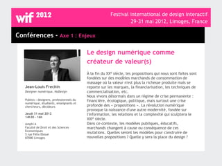 Festival international de design interactif
                                                                   29-31 mai 2012, Limoges, France

Conférences - Axe 1 : Enjeux

                                            Le design numérique comme
                                            créateur de valeur(s)
                                            À la fin du XXè siècle, les propositions qui nous sont faites sont
                                            fondées sur des modèles marchands de consommation de
                                            massage où la valeur n'est plus la richesse produite mais se
   Jean-Louis Frechin                       reporte sur les marques, la financiarisation, les techniques de
   Designer numérique, NoDesign             commercialisation, etc.
                                            Nous vivons désormais dans un régime de crise permanente :
   Publics : designers, professionnels du   financière, écologique, politique, mais surtout une crise
   numérique, étudiants, enseignants et
   chercheurs, décideurs                    profonde des « propositions ». La révolution numérique
                                            provoque la naissance d'une autre modernité, fondée sur
   Jeudi 31 mai 2012                        l'information, les relations et la complexité qui sculptera le
   14h30 - 16h
                                            XXIè siècle.
   Amphi A                                  Dans ce contexte, les modèles publiques, éducatifs,
   Faculté de Droit et des Sciences         marchands changent à cause ou conséquence de ces
   Economiques
   5 rue Félix Eboué
                                            mutations. Quelles seront les modèles pour construire de
   87000 Limoges                            nouvelles propositions ? Quelle y sera la place du design ?
 