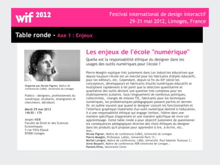 Festival international de design interactif
                                                                         29-31 mai 2012, Limoges, France

Table ronde - Axe 1 : Enjeux

                                              Les enjeux de l'école "numérique"
                                              Quelle est la responsabilité éthique du designer dans les
                                              usages des outils numériques pour l'école ?

                                              Pierre Moeglin explique très justement dans Les industries éducatives que
                                              depuis toujours l'école est un marché pour les fabricants d'objets éducatifs,
                                              pour les éditeurs, etc. Cependant, depuis la fin du XXè siècle les
                                              concepteurs, développeurs et fabricants d'outils numériques éducatifs se
   Organisé par Nicole Pignier, Maître de
   conférences CeReS, Université de Limoges
                                              multiplient rapidement à tel point que la sélection quantitative et
                                              qualitative des outils devient une question très complexe pour les
   Publics : designers, professionnels du     établissements scolaires. Sous l'engouement de nombreux politiques,
   numérique, étudiants, enseignants et       collectivités, chargés de mission TIC, fabricants pour les techniques
   chercheurs, décideurs                      numériques, les problématiques pédagogiques passent parfois en dernier.
                                              Or, on oublie souvent que quand le designer conçoit les fonctionnalités et
   Mardi 29 mai 2012                          l'interface graphique/matérielle d'un outil numérique destiné à l'éducation,
   14h30 - 17h                                il a une responsabilité éthique qui engage l'enfant, l'élève dans une
                                              manière spécifique d'apprendre et une manière spécifique de vivre cet
   Amphi 400B                                 apprentissage. Cette table ronde a pour objectif justement de questionner
   Faculté de Droit et des Sciences           les conséquences pédagogiques directes des choix éthiques du designer
   Economiques                                dans les produits qu'il propose pour apprendre à lire, à écrire, etc.
   5 rue Félix Eboué                          Avec :
   87000 Limoges                              Nicole Pignier, Maître de conférences CeReS, Université de Limoges
                                              Pierre Moeglin, Professeur, LabSic, Université Paris 13 ;
                                              Michel Lavigne, Maître de conférences, LARA, Université Paul Sabatier Toulouse 3 ;
                                              Anne Beyaert, Maître de conférences HDR Université de Limoges ;
                                              Pamela Kline, doctorante Ceres
 