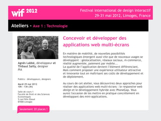 Festival international de design interactif
                                                             29-31 mai 2012, Limoges, France

Ateliers - Axe 1 : Technologie

                                       Concevoir et développer des
                                       applications web multi-écrans
                                       En matière de mobilité, de nouvelles possibilités
                                       technologiques émergent aussi vite que de nouveaux usages se
                                       développent : géolocalisation, réseaux sociaux, m-commerce,
   Agnès Labbé, développeur et         réalité augmentée, paiement par mobile...
   Thibaut Sailly, designer            La qualité de l’application devient l’élément différenciant.
   PIA                                 Mais comment proposer une expérience utilisateur attractive
                                       et innovante tout en maîtrisant ses coûts de développement et
                                       de déploiement.
   Publics : développeurs, designers

   Mardi 29 mai 2012                   Au cours de cet atelier, vous découvrirez deux approches pour
   10h - 13h (3h)                      réaliser des applications web multi-écrans : le responsive web
                                       design et le développement hybride avec PhoneGap. Vous
   Salle de cours 1
   Faculté de Droit et des Sciences    aurez l'occasion de les mettre en pratique concrètement en
   Economiques                         développant des mini-applications.
   5 rue Félix Eboué
   87000 Limoges


    Seulement 20 places !
 