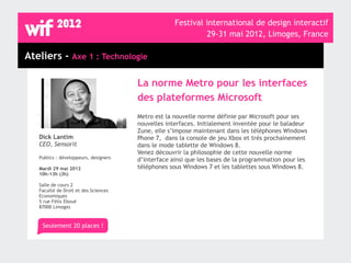 Festival international de design interactif
                                                             29-31 mai 2012, Limoges, France

Ateliers - Axe 1 : Technologie

                                       La norme Metro pour les interfaces
                                       des plateformes Microsoft
                                       Metro est la nouvelle norme définie par Microsoft pour ses
                                       nouvelles interfaces. Initialement inventée pour le baladeur
                                       Zune, elle s’impose maintenant dans les téléphones Windows
   Dick Lantim                         Phone 7, dans la console de jeu Xbox et très prochainement
   CEO, Sensorit                       dans le mode tablette de Windows 8.
                                       Venez découvrir la philosophie de cette nouvelle norme
   Publics : développeurs, designers   d’interface ainsi que les bases de la programmation pour les
   Mardi 29 mai 2012                   téléphones sous Windows 7 et les tablettes sous Windows 8.
   10h-13h (3h)

   Salle de cours 2
   Faculté de Droit et des Sciences
   Economiques
   5 rue Félix Eboué
   87000 Limoges



    Seulement 20 places !
 