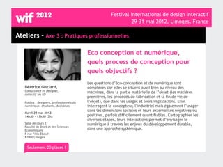 Festival international de design interactif
                                                                  29-31 mai 2012, Limoges, France

Ateliers - Axe 3 : Pratiques professionnelles

                                            Eco conception et numérique,
                                            quels process de conception pour
                                            quels objectifs ?
                                            Les questions d’éco-conception et de numérique sont
   Béatrice Gisclard,                       complexes car elles se situent aussi bien au niveau des
   Consultante et designer,                 machines, dans la partie matérielle de l’objet (les matières
   collectif les 6D
                                            premières, les procédés de fabrication et la fin de vie de
   Publics : designers, professionnels du   l’objet), que dans les usages et leurs implications. Elles
   numérique, étudiants, décideurs          interrogent le concepteur, l’industriel mais également l’usager
                                            dans les dimensions sociales et leurs externalités négatives ou
   Mardi 29 mai 2012
   14h30 - 17h30 (3h)                       positives, parfois difficilement quantifiables. Cartographier les
                                            diverses étapes, leurs interactions permet d’envisager le
   Salle de cours 2                         numérique à travers les enjeux du développement durable,
   Faculté de Droit et des Sciences
   Economiques                              dans une approche systémique.
   5 rue Félix Eboué
   87000 Limoges


    Seulement 20 places !
 