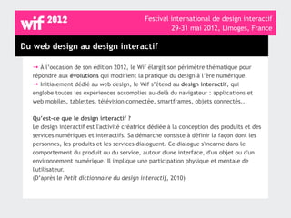 Festival international de design interactif
                                                       29-31 mai 2012, Limoges, France

Du web design au design interactif

   → À l’occasion de son édition 2012, le Wif élargit son périmètre thématique pour
   répondre aux évolutions qui modifient la pratique du design à l’ère numérique.
   → Initialement dédié au web design, le Wif s’étend au design interactif, qui
   englobe toutes les expériences accomplies au-delà du navigateur : applications et
   web mobiles, tablettes, télévision connectée, smartframes, objets connectés...

   Qu’est-ce que le design interactif ?
   Le design interactif est l'activité créatrice dédiée à la conception des produits et des
   services numériques et interactifs. Sa démarche consiste à définir la façon dont les
   personnes, les produits et les services dialoguent. Ce dialogue s'incarne dans le
   comportement du produit ou du service, autour d'une interface, d'un objet ou d'un
   environnement numérique. Il implique une participation physique et mentale de
   l'utilisateur.
   (D’après le Petit dictionnaire du design interactif, 2010)
 