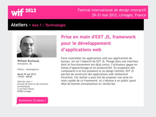 Festival international de design interactif
                                                            29-31 mai 2012, Limoges, France

Ateliers - Axe 1 : Technologie

                                      Prise en main d'EXT JS, framework
                                      pour le développement
                                      d’applications web
                                      Faire ressembler les applications web aux applications de
   William Ruchaud,                   bureau, tel est l’objectif de EXT JS. Plongé dans une interface
   Enseignant, 3IL                    dont le fonctionnement est déjà connu, l’utilisateur gagne en
                                      temps d’apprentissage et en productivité. En proposant des
   Publics : développeurs
                                      composants à la fois puissants et au design familier, EXT JS
   Mardi 29 mai 2012                  permet de construire des applications web réellement
   17h30 - 20h30                      intuitives. Cet atelier a pour but de proposer une prise en
   Salle de cours 1                   main rapide de ce framework. et s’adresse à un public ayant
   Faculté de Droit et des Sciences   déjà de bonnes connaissances en JavaScript.
   Economiques
   5 rue Félix Eboué
   87000 Limoges



    Seulement 20 places !
 