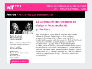 Festival international de design interactif
                                                                  29-31 mai 2012, Limoges, France

Ateliers - Axe 3 : Pratiques professionnelles

                                            La valorisation des créations de
                                            design et leurs modes de
                                            protections
                                            Sans protection, il est difficile de valoriser ses créations
   Paola Gelato et                          (risque de dilution). Paola Gelato et Séverine Redon
   Séverine Redon,                          proposeront une approche en 3 axes pour cet atelier :
   Jacobacci & Partners                     créations et modes de protection, exercice de la protection et
                                            valorisation. Parmi les questions qu'elles aborderont
   Publics : designers, professionnels du
   numérique, étudiants, décideurs          successivement : Quel(s) mode(s) de protection (droit
                                            d’auteur, dessin et modèle, dessin et modèle communautaire
   Mardi 29 mai 2012                        non enregistrée, concurrence déloyale) pour chaque création
   17h30 - 20h30 (3h)
                                            (produit, packaging, motif, design interactif, design d’espace,
   Salle de cours 2                         design de service) ? Comment exploiter ses créations (cession,
   Faculté de Droit et des Sciences         redevances, exploitation directe) ? Quels sont les contrats
   Economiques
   5 rue Félix Eboué                        envisageables ?
   87000 Limoges


     Seulement 20 places !
 