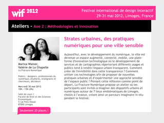 Festival international de design interactif
                                                                  29-31 mai 2012, Limoges, France

Ateliers - Axe 2 : Méthodologies et innovation

                                            Strates urbaines, des pratiques
                                            numériques pour une ville sensible
                                            Aujourd'hui, avec le développement du numérique, la ville est
                                            devenue un espace augmenté, connecté, mobile, une plate-
                                            forme d'innovation technologique où le développement de
   Marina Wainer,                           services et de cartographies répertoriant différents usages et
   Valérie de La Chapelle                   publics tend à rendre l'espace urbain transparent. Comment
   La Fracture Numérique                    créer de l'invisibilité dans cette transparence ? Comment
                                            utiliser ces technologies afin de proposer de nouvelles
   Publics : designers, professionnels du
   numérique, étudiants, enseignants et     pratiques urbaines et d’expérimenter une approche sensible
   chercheurs, décideurs                    de l’espace public ? Prenant cette réflexion comme point de
                                            départ, La Fracture Numérique propose un atelier où les
   Mercredi 30 mai 2012
   10h - 13h (3h)                           participants sont invités à imaginer des dispositifs urbains et
                                            numériques autour de 7 lieux emblématiques de Limoges,
   Salle de cours 1                         choisis à l’avance, créant ainsi un parcours imaginaire in situ
   Faculté de Droit et des Sciences
   Economiques                              pendant le festival.
   5 rue Félix Eboué
   87000 Limoges

    Seulement 20 places !
 