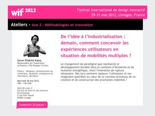 Festival international de design interactif
                                                                 29-31 mai 2012, Limoges, France

Ateliers - Axe 2 : Méthodologies et innovation

                                            De l’idée à l’industrialisation :
                                            demain, comment concevoir les
                                            expériences utilisateurs en
                                            situation de mobilités multiples ?
   Saran Diakité Kaba,
   Responsable de l’expérience              Le changement de paradigme que représente le
   utilisateur, PSA Peugeot Citröen
                                            développement durable dans un contexte d’économie et de
   Publics : designers, professionnels du   mutation énergétique, rend l’innovation de rupture
   numérique, étudiants, enseignants et     nécessaire. Dès lors comment replacer l’utilisateur et son
   chercheurs, décideurs                    imaginaire quotidien au cœur de ce nouveau processus de co-
   Mercredi 30 mai 2012                     création et de construction des prochaines mobilités ?
   10h - 13h (3h)

   Salle de cours 2
   Faculté de Droit et des Sciences
   Economiques
   5 rue Félix Eboué
   87000 Limoges


    Seulement 20 places !
 