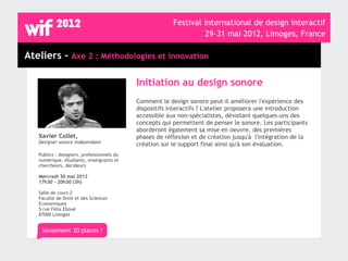 Festival international de design interactif
                                                                  29-31 mai 2012, Limoges, France

Ateliers - Axe 2 : Méthodologies et innovation

                                            Initiation au design sonore
                                            Comment le design sonore peut-il améliorer l'expérience des
                                            dispositifs interactifs ? L'atelier proposera une introduction
                                            accessible aux non-spécialistes, dévoilant quelques-uns des
                                            concepts qui permettent de penser le sonore. Les participants
                                            aborderont également sa mise en oeuvre, des premières
   Xavier Collet,                           phases de réflexion et de création jusqu'à l'intégration de la
   Designer sonore indépendant              création sur le support final ainsi qu'à son évaluation.
   Publics : designers, professionnels du
   numérique, étudiants, enseignants et
   chercheurs, décideurs

   Mercredi 30 mai 2012
   17h30 - 20h30 (3h)

   Salle de cours 2
   Faculté de Droit et des Sciences
   Economiques
   5 rue Félix Eboué
   87000 Limoges


    Seulement 20 places !
 