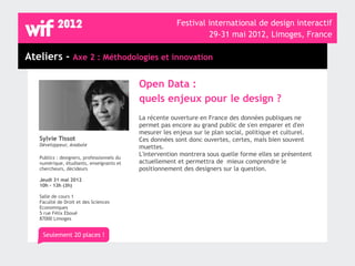 Festival international de design interactif
                                                                  29-31 mai 2012, Limoges, France

Ateliers - Axe 2 : Méthodologies et innovation

                                            Open Data :
                                            quels enjeux pour le design ?
                                            La récente ouverture en France des données publiques ne
                                            permet pas encore au grand public de s'en emparer et d'en
                                            mesurer les enjeux sur le plan social, politique et culturel.
   Sylvie Tissot                            Ces données sont donc ouvertes, certes, mais bien souvent
   Développeur, Anabole                     muettes.
                                            L'intervention montrera sous quelle forme elles se présentent
   Publics : designers, professionnels du
   numérique, étudiants, enseignants et     actuellement et permettra de mieux comprendre le
   chercheurs, décideurs                    positionnement des designers sur la question.
   Jeudi 31 mai 2012
   10h - 13h (3h)

   Salle de cours 1
   Faculté de Droit et des Sciences
   Economiques
   5 rue Félix Eboué
   87000 Limoges


    Seulement 20 places !
 