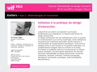 Festival international de design interactif
                                                                  29-31 mai 2012, Limoges, France

Ateliers - Axe 2 : Méthodologies et innovation

                                            Initiation à la pratique du design
                                            d'interaction
                                            L'objectif de cet atelier est d'aborder les principes
                                            fondamentaux qui s'appliquent à n'importe quel projet de
                                            design d'interaction.
   Christian Égéa                           Le design d'interaction est une méthode pour créer un produit,
   Designer d’interaction,                  un environnement ou un service numérique. Cette méthode se
   frog
                                            caractérise par l'attention particulière qu'elle consacre à
   Publics : designers, professionnels du   l'orchestration de comportements dynamiques. Structurant le
   numérique, étudiants, enseignants et     dialogue entre un être humain et un système numérique, ces
   chercheurs, décideurs                    comportements changent selon le contexte et le temps.
   Jeudi 31 mai 2012                        En traitant un problème concret et en parcourant un chemin
   10h - 13h (3h)                           jusqu'à résolution, les participants aborderons les activités
                                            clés d'une méthodologie de design d'interaction: recherche
   Salle de cours 2
   Faculté de Droit et des Sciences         qualitative, personas, scénarios, schémas conceptuels,
   Economiques                              storyboards, wireframes, prototypes, tests d'utilisabilité,
   5 rue Félix Eboué                        documentation.
   87000 Limoges



    Seulement 20 places !
 