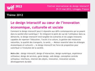 Festival international de design interactif
                                                     29-31 mai 2012, Limoges, France

Thème 2012

  Le design interactif au cœur de l’innovation
  économique, culturelle et sociale
  Comment le design interactif peut-il répondre aux défis contemporains qui se posent
  dans la société dite numérique ? En intégrant le point de vue de l’utilisateur dans sa
  démarche, le design interactif rend tangible les scénarios et les usages innovants
  capables de repenser l’éducation, l’accès à la culture, la gestion des ressources
  naturelles, la qualité des transports, la santé… « Moteur essentiel dans les échanges
  économiques et culturels », le design interactif est force de proposition pour
  contribuer à l’évolution de la société.

  Mots-clés : design interactif, design d’interaction, design numérique, expérience
  utilisateur, design de services, game design, web design, conception centrée
  utilisateur, interfaces, internet des objets, innovation, innovation sociale,
  développement durable
 