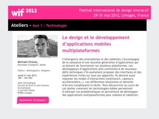 Festival international de design interactif
                                                             29-31 mai 2012, Limoges, France

Ateliers - Axe 1 : Technologie

                                       Le design et le développement
                                       d’applications mobiles
                                       multiplateformes
                                       L’émergence des smartphones et des tablettes s’accompagne
   Michael Chaize,                     de la naissance d’une nouvelle génération d’applications qui
   Developer Evangelist, Adobe         se doivent de fonctionner sur plusieurs plateformes. Les
                                       développeurs d’applications sont confrontés à de nouveaux
   Publics : développeurs, designers
                                       défis techniques s’ils souhaitent proposer des interfaces et des
   Jeudi 31 mai 2012                   expériences riches sur tous ces appareils. Ils doivent aussi
   10h - 13h (3h)                      repenser les modes d’interactions (multitouch, capteurs,
   Salle informatique                  accéléromètre…). Les différentes résolutions et densités
   Faculté de Droit et des Sciences    d’écrans compliquent la tâche. Vous découvrirez au cours de
   Economiques                         cet atelier comment les technologies Adobe permettent
   5 rue Félix Eboué
   87000 Limoges                       d’adresser ces problématiques et permettent de développer
                                       des applications multiplateformes pour mobiles et tablettes.
    Seulement 20 places !
 