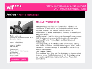 Festival international de design interactif
                                                                  29-31 mai 2012, Limoges, France

Ateliers - Axe 1 : Technologie

                                            HTML5 Websocket
                                            HTML5 WebSockets are a new standardized interface for
                                            continuous, bi-directional, low-overhead communications
                                            between browsers and servers. This will enable the
                                            development of a new generation of dynamic, browser-based
                                            web applications.
   Peter Lubbers                            WebSockets are receiving interest and support from across the
   Directeur de la communication et de la   Web development community. Most modern browsers (for
   formation, Kaazing
                                            example, Chrome, Firefox, Opera and Safari) support
   Publics : développeurs                   WebSockets.
                                            "Reducing kilobytes of data to 2 bytes and reducing latency
   Jeudi 31 mai 2012                        from 150ms to 50ms is far more than marginal. In fact, these
   14h-18h (4h)
                                            two factors alone are enough to make WebSocket seriously
   Salle de cours 2                         interesting to Google."
   Faculté de Droit et des Sciences         —Ian Hickson (Google)
   Economiques
   5 rue Félix Eboué                        This workshop is an ideal way for developers to quickly get up
   87000 Limoges                            to speed on the WebSocket standard. We do this by working
                                            our way through the development of various WebSocket
    Seulement 20 places !                   applications.
 