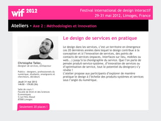 Festival international de design interactif
                                                                  29-31 mai 2012, Limoges, France

Ateliers - Axe 2 : Méthodologies et innovation

                                            Le design de services en pratique
                                            Le design dans les services, c’est un territoire en émergence
                                            ces 20 dernières années dans lequel le design contribue à la
                                            conception et à l’innovation de services, des points de
                                            contacts de services (espaces, interfaces sur lieu, mobiles ou
                                            web...) jusqu’à la chorégraphie du service. Que l’on parle de
   Christophe Tallec,                       pensée produit-service-système, d’innovation de services ou
   Designer de services, Utilisacteur       d’optimisation de service, tout le potentiel du design(er) s’y
                                            révèle !
   Publics : designers, professionnels du
   numérique, étudiants, enseignants et     L’atelier propose aux participants d’explorer de manière
   chercheurs, décideurs                    pratique le design à l’échelle des produits-systèmes et services
                                            sous l’angle du numérique.
   Jeudi 31 mai 2012
   14h30 - 17h30 (3h)

   Salle de cours 1
   Faculté de Droit et des Sciences
   Economiques
   5 rue Félix Eboué
   87000 Limoges


    Seulement 20 places !
 