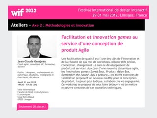 Festival international de design interactif
                                                                  29-31 mai 2012, Limoges, France

Ateliers - Axe 2 : Méthodologies et innovation

                                            Facilitation et innovation games au
                                            service d’une conception de
                                            produit Agile
                                            Une facilitation de qualité est l’une des clés de l’innovation et
   Jean-Claude Grosjean                     de la réussite de pas mal de workshops collaboratifs (vision,
   Coach agile, consultant UX, formateur,   conception, changement …) dans le développement de
   Valtech
                                            produits et services. Au cœur d’une nouvelle dynamique agile,
   Publics : designers, professionnels du   les innovations games (Speed Boat, Product Vision Box,
   numérique, étudiants, enseignants et     Remember the future, Buy a feature…) et divers exercices de
   chercheurs, décideurs                    facilitation proposent un nouveau souffle pour la conception
   Jeudi 31 mai 2012                        de produit, toujours plus ludique, collaborative et engageante.
   14h30 - 17h30 (3h)                       Ce workshop se propose de vous faire découvrir et de mettre
                                            en œuvre certaines de ces nouvelles techniques.
   Salle informatique
   Faculté de Droit et des Sciences
   Economiques
   5 rue Félix Eboué
   87000 Limoges


    Seulement 20 places !
 