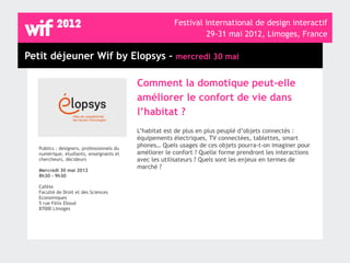 Festival international de design interactif
                                                                  29-31 mai 2012, Limoges, France

Petit déjeuner Wif by Elopsys - mercredi 30 mai

                                            Comment la domotique peut-elle
                                            améliorer le confort de vie dans
                                            l’habitat ?
                                            L’habitat est de plus en plus peuplé d’objets connectés :
                                            équipements électriques, TV connectées, tablettes, smart
   Publics : designers, professionnels du
                                            phones… Quels usages de ces objets pourra-t-on imaginer pour
   numérique, étudiants, enseignants et     améliorer le confort ? Quelle forme prendront les interactions
   chercheurs, décideurs                    avec les utilisateurs ? Quels sont les enjeux en termes de
                                            marché ?
   Mercredi 30 mai 2012
   8h30 - 9h30

   Cafète
   Faculté de Droit et des Sciences
   Economiques
   5 rue Félix Eboué
   87000 Limoges
 