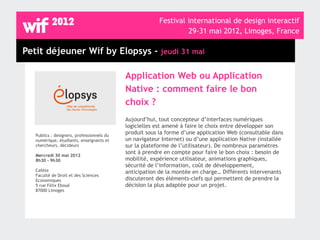 Festival international de design interactif
                                                                  29-31 mai 2012, Limoges, France

Petit déjeuner Wif by Elopsys - jeudi 31 mai

                                            Application Web ou Application
                                            Native : comment faire le bon
                                            choix ?
                                            Aujourd’hui, tout concepteur d’interfaces numériques
                                            logicielles est amené à faire le choix entre développer son
   Publics : designers, professionnels du
                                            produit sous la forme d’une application Web (consultable dans
   numérique, étudiants, enseignants et     un navigateur Internet) ou d’une application Native (installée
   chercheurs, décideurs                    sur la plateforme de l’utilisateur). De nombreux paramètres
                                            sont à prendre en compte pour faire le bon choix : besoin de
   Mercredi 30 mai 2012
   8h30 - 9h30                              mobilité, expérience utilisateur, animations graphiques,
                                            sécurité de l’information, coût de développement,
   Cafète                                   anticipation de la montée en charge… Différents intervenants
   Faculté de Droit et des Sciences
   Economiques                              discuteront des éléments-clefs qui permettent de prendre la
   5 rue Félix Eboué                        décision la plus adaptée pour un projet.
   87000 Limoges
 