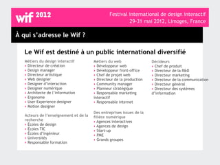 Festival international de design interactif
                                                          29-31 mai 2012, Limoges, France

À qui s’adresse le Wif ?

   Le Wif est destiné à un public international diversifié
   Métiers du design interactif         Métiers du web                 Décideurs
   ‣ Directeur de création              ‣ Développeur web              ‣ Chef de produit
   ‣ Design manager                     ‣ Développeur front-office     ‣ Directeur de la R&D
   ‣ Directeur artistique               ‣ Chef de projet web           ‣ Directeur marketing
   ‣ Web designer                       ‣ Directeur de la production   ‣ Directeur de la communication
   ‣ Designer d’interaction             ‣ Community manager            ‣ Directeur général
   ‣ Designer numérique                 ‣ Planneur stratégique         ‣ Directeur des systèmes
   ‣ Architecte de l’information        ‣ Responsable marketing        d’information
   ‣ Ergonome                           interactif
   ‣ User Experience designer           ‣ Responsable internet
   ‣ Motion designer
                                        Des entreprises issues de la
   Acteurs de l’enseignement et de la   filière numérique
   recherche                            ‣ Agences interactives
   ‣ Écoles de design                   ‣ Agences de design
   ‣ Écoles TIC                         ‣ Start-up
   ‣ Écoles d’ingénieur                 ‣ PME
   ‣ Universités                        ‣ Grands groupes
   ‣ Responsable formation
 