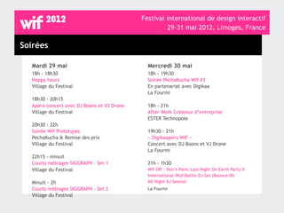 Festival international de design interactif
                                                     29-31 mai 2012, Limoges, France

Soirées

  Mardi 29 mai                                Mercredi 30 mai
  18h - 18h30                                 18h - 19h30
  Happy hours                                 Soirée PechaKucha Wif #3
  Village du Festival                         En partenariat avec Digikaa
                                              La Fourmi
  18h30 - 20h15
  Apéro concert avec DJ Boons et VJ Drone     18h - 21h
  Village du Festival                         After Work Créateur d’entreprise
                                              ESTER Technopole
  20h30 - 22h
  Soirée Wif Prototypes                       19h30 - 21h
  PechaKucha & Remise des prix                « Digikaapéro WIF »
  Village du Festival                         Concert avec DJ Boons et VJ Drone
                                              La Fourmi
  22h15 - minuit
  Courts métrages SIGGRAPH - Set 1            21h - 1h30
  Village du Festival                         Wif Off - Don’t Panic Last Night On Earth Party II
                                              International iPod Battle DJ Set (Bounce III)
  Minuit - 2h                                 All Night VJ Session
  Courts métrages SIGGRAPH - Set 2            La Fourmi
  Village du Festival
 