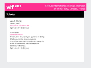Festival international de design interactif
                                                            29-31 mai 2012, Limoges, France

Soirées

  Jeudi 31 mai
  18h30 - 19h45
  Cocktail de clôture du Wif
  Opéra-théâtre de Limoges

  20h - 22h30
  Soirée de clôture
  Présentation des prototypes gagnants du Design
  Challenge, remise des prix, surprise
  « robotique » en avant-première et concert de
  PLAID en partenariat avec le label WARP
  Soirée ouverte à tous.
  Opéra-théâtre de Limoges
 