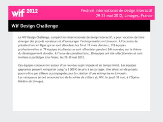 Festival international de design interactif
                                                            29-31 mai 2012, Limoges, France

Wif Design Challenge

  Le Wif Design Challenge, compétition internationale de design interactif, a pour vocation de faire
  émerger des projets novateurs et d’encourager l’entreprenariat en Limousin. À l'occasion de
  présélections en ligne qui se sont déroulées les 16 et 17 mars derniers, 118 équipes
  professionnelles et 79 équipes étudiantes se sont affrontées pendant 24h non-stop sur le thème
  du développement durable. À l’issue des présélections, 30 équipes ont été sélectionnées et sont
  invitées à participer à la finale, les 29-30 mai 2012.

  Ces équipes concourront autour d’un nouveau sujet imposé et en temps limité. Les équipes
  gagnantes peuvent remporter jusqu’à 5 000 € de prix à se partager. Une sélection de projets
  pourra être par ailleurs accompagnée pour la création d’une entreprise en Limousin.
  Les vainqueurs seront annoncés lors de la soirée de clôture du Wif, le jeudi 31 mai, à l’Opéra-
  théâtre de Limoges.
 