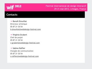 Festival international de design interactif
                                                29-31 mai 2012, Limoges, France

Contacts

  → Benoît Drouillat
  Directeur artistique
  05 87 21 30 54
  b-drouillat@webdesign-festival.com

  → Virginia Grubert
  Chef de projet
  05 87 21 30 54
  v-grubert@webdesign-festival.com

  → Sabine Raffier
  Chargée de communication
  05 87 21 30 54
  s-raffier@webdesign-festival.com
 
