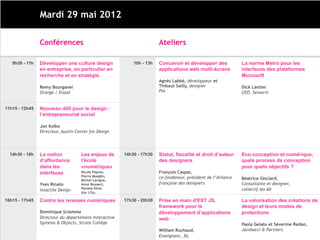 Mardi 29 mai 2012

                Conférences                                            Ateliers

   9h30 - 11h   Développer une culture design              10h - 13h   Concevoir et développer des             La norme Metro pour les
                en entreprise, en particulier en                       applications web multi-écrans           interfaces des plateformes
                recherche et en stratégie.                                                                     Microsoft
                                                                       Agnès Labbé, développeur et
                Remy Bourganel                                         Thibaut Sailly, designer                Dick Lantim
                Orange / Ensad                                         PIA                                     CEO, Sensorit


11h15 - 12h45   Nouveau défi pour le design :
                l’entrepreneuriat social

                Jon Kolko
                Directeur, Austin Center for Design




  14h30 - 16h   La notion           Les enjeux de      14h30 - 17h30   Statut, fiscalité et droit d’auteur     Eco conception et numérique,
                d’affordance        l'école                            des designers                           quels process de conception
                dans les            «numérique»                                                                pour quels objectifs ?
                interfaces          Nicole Pignier,                    François Caspar,
                                    Pierre Moeglin,                    co-fondateur, président de l’Alliance
                                    Michel Lavigne,                                                            Béatrice Gisclard,
                Yves Rinato         Anne Beyaert,                      française des designers                 Consultante et designer,
                                    Pamela Kline                                                               collectif les 6D
                Intactile Design
                                    (fin 17h)

16h15 - 17h45   Contre les ivresses numériques         17h30 - 20h30   Prise en main d'EXT JS,                 La valorisation des créations de
                                                                       framework pour le                       design et leurs modes de
                Dominique Sciamma                                      développement d’applications            protections
                Directeur du département Interactive                   web
                Systems & Objects, Strate Collège                                                              Paola Gelato et Séverine Redon,
                                                                       William Ruchaud,                        Jacobacci & Partners
                                                                       Enseignant, 3IL
 