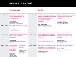Mercredi 30 mai 2012

                Conférences                                             Ateliers

   9h30 - 11h   Innovation par le design :                  10h - 13h   De l’idée à l’industrialisation :   Strates urbaines, des pratiques
                quelles méthodologies en                                demain, comment concevoir les       numériques pour une ville
                temps de crise ?                                        expériences utilisateurs en         sensible
                                                                        situation de mobilités
                Nicolas Leduc                                           multiples ?                         Marina Wainer,
                UX Designer Senior,                                                                         Valérie de La Chapelle
                Directeur de projet, Attoma                                                                 La Fracture Numérique
                                                                        Saran Diakité Kaba,
11h15 - 12h45   Démystifier l’internet des objets                       Responsable de l’expérience
                                                                        utilisateur, PSA Peugeot Citröen

                Rafi Haladjian
                Fondateur de Sen.se


  14h30 - 16h   Le design de notre expérience à         14h30 - 17h30   Le développement efficace des       Données personnelles et
                l'heure de la révolution                                solutions web évolutives sous       design de services, un cas
                numérique                                               WordPress                           pratique

                Stéphane Vial                                           Thomas di Luccio                    Matthieu Savary
                Philosophe et designer interactif,                      Designer interactif, Zenhysteria    Designer de services,
                Lektum                                                                                      User Studio

16h15 - 17h45   Quelle place pour     Lancer sa         17h30 - 20h30   Des usages aux interfaces sur       Initiation au design sonore
                la compréhension
                                      startup                           la télévision ; les méthodes de
                des utilisateurs
                dans le design                                          design centrées sur l’utilisateur   Xavier Collet,
                                      Olivier Ezratti                                                       Designer sonore indépendant
                d'interaction ?
                                      Conseil en                        Raphaël Yharrassarry
                                      stratégies de                     Ergonome, iErgo
                Nicolas Nova
                Designer et           l’innovation
                chercheur, Near
                Future Laboratory
 