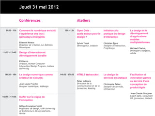 Jeudi 31 mai 2012

                Conférences                                             Ateliers

   9h30 - 11h   Comment le numérique enrichit               10h - 13h   Open Data :              Initiation à la           Le design et le
                l’expérience des jeux :                                 quels enjeux pour le     pratique du design        développement
                gameplays émergents                                     design ?                 d'interaction             d’applications
                                                                                                                           mobiles
                Etienne Mineur                                          Sylvie Tissot            Christian Égéa            multiplateformes
                Directeur de création, Les Éditions                     Développeur, Anabole     Designer d’interaction,
                Volumiques                                                                       Frog Design               Michael Chaize,
                                                                                                                           Developer Evangelist,
11h15 - 12h45   Design d’interaction et                                                                                    Adobe
                développement durable

                Eli Blevis
                Director, Human-Computer
                Interaction/Design Program, Indiana
                University

  14h30 - 16h   Le design numérique comme               14h30 - 17h30   HTML5 Websocket          Le design de              Facilitation et
                créateur de valeur(s)                                                            services en pratique      innovation games
                                                                        Peter Lubbers                                      au service d’une
                Jean-Louis Frechin                                      Directeur de la          Christophe Tallec,        conception de
                Designer numérique, NoDesign                            communication et de la   Designer de services,
                                                                        formation, Kaazing                                 produit Agile
                                                                                                 Utilisacteur

                                                                                                                           Jean-Claude Grosjean
                                                                                                                           Coach agile, consultant
16h15 - 17h45   [Titre de l’intervention à
                                                                                                                           UX, formateur, Valtech
                confirmer]

                Gillian Crampton Smith
                Professeur de design, IUAV University
                of Architecture, Design and Arts,
                Venise
 