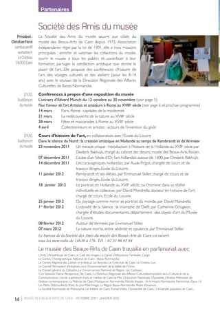 14 | musée des beaux-arts de Caen - OCTOBRE 2011 > janvier 2012
Le musée des Beaux-Arts de Caen travaille en partenariat avec
L’Ardi, L’Artothèque de Caen, Le Café des images, La Caisse d’Allocations Familiales, Cargö,
Le Centre Chorégraphique National de Caen - Basse-Normandie,
Le Centre Régional des Lettres et le festival Les Boréales, Le Ciné-club de Caen, Le Cinéma Lux,
Le Comité Permanent d’Initiatives pour l’Environnement de laVallée de l’Orne,
Le Conseil général du Calvados, Le Conservatoire National de Région, Les Cyclopes,
Cori Spezzati, Danse Perspective, De Caelis, La Direction Régionale des Affaires Culturelles/ministère de la Culture et de la
Communication, L’école supérieure d’arts et médias de Caen-la-Mer, L’Education Nationale, L’Épuisette, L’Institut Mémoires de
l’édition contemporaine, La Maîtrise de Caen, Musique en Normandie, Nördik Impakt - Arts Attack, Normandie Patrimoine, Opus 14,
Les Petits Débrouillards, Point du Jour-Pôle Image, La Région Basse-Normandie, Relais d’sciences,
La Société Normande de Philosophie, Le théâtre de Caen,TransatVidéo, L’Université de Caen, L’Université populaire de Caen...
Partenaires
Société des Amis du musée
La Société des Amis du musée œuvre aux côtés du
musée des Beaux-Arts de Caen depuis 1972. Association
indépendante régie par la loi de 1901, elle a trois missions
principales : enrichir et valoriser les collections du musée,
ouvrir le musée à tous les publics et contribuer à leur
formation, partager la satisfaction artistique que donne le
plaisir de l’art. Elle propose des conférences d’histoire de
l’art, des voyages culturels et des ateliers (pour les 8-14
ans) avec le soutien de la Direction Régionale des Affaires
Culturelles de Basse-Normandie.
Conférences à propos d’une exposition du musée
L’univers d’Edvard Munch du 12 octobre au 30 novembre (voir page 5)
Pour l’amour de l’art.Artistes et amateurs à Rome au XVIIIe
siècle (voir page 6 et prochain programme)
14 mars	 Paris, Rome : capitales de la modernité
21 mars	 La redécouverte de la nature au XVIIIe
siècle
28 mars	 Fêtes et mascarades à Rome au XVIIIe
siècle
4 avril	 Collectionneurs et artistes : acteurs de l’invention du goût
Cours d’histoire de l’art, en collaboration avec l’Ecole du Louvre
Dans le silence du Nord : la création artistique en Hollande au temps de Rembrandt et deVermeer
23 novembre 2011 	 Un miracle unique : introduction à l’histoire de la Hollande au XVIIe
siècle par
		 Diederik Bakhuÿs, chargé du cabinet des dessins, musée des Beaux-Arts, Rouen.
07 décembre 2011 	 L’aube d’un Siècle d’Or, l’art hollandais autour de 1600, par Diederik Bakhuÿs.
14 décembre 2011 	 Les caravagesques hollandais, par Aude Prigot, chargée de cours et de
		 travaux dirigés, Ecole du Louvre.
11 janvier 2012  	 Rembrandt et ses élèves, par Emmanuel Stiller, chargé de cours et de
		 travaux dirigés, Ecole du Louvre.
18  janvier  2012 	 Le portrait en Hollande au XVIIe
siècle, ou l’homme dans sa réalité
		 individuelle et collective, par David Mandrella, docteur en histoire de l’art,
		 chargé de cours, Ecole du Louvre.
25 janvier 2012 	 Du paysage comme miroir et portrait du monde, par David Mandrella. 
1er
février 2012 	 L’odyssée de la faïence : le triomphe de Delft, par Catherine Gougeon,
		 chargée d’études documentaires, département  des objets d’art du Musée
		 du Louvre.
08 février 2012 	 Autour deVermeer, par Emmanuel Stiller.
07 mars 2012 	 La nature morte, entre sérénité et opulence, par Emmanuel Stiller. 
Le bureau de la Société des Amis du musée des Beaux-Arts de Caen est ouvert
tous les mercredis de 14h30 à 17h. Tél. : 02 31 86 85 84
Président :
Christian Ferré
sambacaen@
wanadoo.fr
Le Château
14 000 Caen
17h30,
Auditorium
du musée
17h30,
Auditorium
du musée
LIVRET MBA CAEN 16 PAGES.indd 14 28/09/11 12:16:37
 