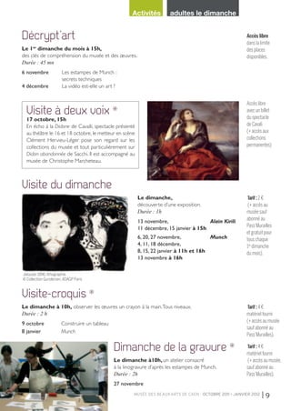 musée des beaux-arts de Caen - OCTOBRE 2011 > janvier 2012 | 9
Activités adultes le dimanche
Dimanche de la gravure ❊
Le dimanche à10h, un atelier consacré
à la linogravure d’après les estampes de Munch.
Durée : 2h
27 novembre
Tarif : 4 €
matériel fourni
(+ accès au musée,
sauf abonné au
Pass’Murailles).
Décrypt’art
Le 1er
dimanche du mois à 15h,
des clés de compréhension du musée et des œuvres.
Durée : 45 mn
6 novembre 	 Les estampes de Munch :
	 secrets techniques
4 décembre 	 La vidéo est-elle un art ?
Accès libre
dans la limite
des places
disponibles.
Visite-croquis ❊
Le dimanche à 10h, observer les œuvres un crayon à la main.Tous niveaux.
Durée : 2 h
9 octobre 		 Construire un tableau
8 janvier 		 Munch
Tarif : 4 €
matériel fourni
(+ accès au musée
sauf abonné au
Pass’Murailles).
Visite du dimanche
Le dimanche,
découverte d’une exposition.
Durée : 1h
13 novembre, 	 Alain Kirili
11 décembre, 15 janvier à 15h
6, 20, 27 novembre, 	 Munch
4, 11, 18 décembre,
8, 15, 22 janvier à 11h et 16h
13 novembre à 16h
Tarif : 2 €
(+ accès au
musée sauf
abonné au
Pass’Murailles
et gratuit pour
tous chaque
1er
dimanche
du mois).
Jalousie, 1896, lithographie,  
© Collection Gundersen,ADAGP Paris
Accès libre
avec un billet
du spectacle
de Cavali
(+ accès aux
collections
permanentes)
Visite à deux voix ❊
17 octobre, 15h
En écho à la Didone de Cavalli, spectacle présenté
au théâtre le 16 et 18 octobre, le metteur en scène
Clément Hervieu-Léger pose son regard sur les
collections du musée et tout particulièrement sur
Didon abandonnée de Sacchi. Il est accompagné au
musée de Christophe Marcheteau.
LIVRET MBA CAEN 16 PAGES.indd 9 28/09/11 12:16:30
 