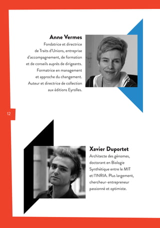 Anne Vermes
Fondatrice et directrice
de Traits d’Unions, entreprise
d’accompagnement, de formation
et de conseils auprès de dirigeants.
Formatrice en management
et approche du changement.
Auteur et directrice de collection
aux éditions Eyrolles.
Xavier Duportet
Architecte des génomes,
doctorant en Biologie
Synthétique entre le MIT
et l’INRIA. Plus largement,
chercheur-entrepreneur
passionné et optimiste.
12
 