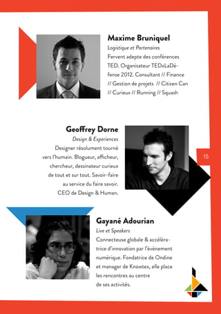 Maxime Bruniquel
Logistique et Partenaires
Fervent adepte des conférences
TED. Organisateur TEDxLaDé-
fense 2012. Consultant // Finance
// Gestion de projets // Citizen Can
// Curieux // Running // Squash
Geoffrey Dorne
Design & Experiences
Designer résolument tourné
vers l’humain. Blogueur, afficheur,
chercheur, dessinateur curieux
de tout et sur tout. Savoir-faire
au service du faire savoir.
CEO de Design & Human.
Gayané Adourian
Live et Speakers
Connecteuse globale & accéléra-
trice d’innovation par l’événement
numérique. Fondatrice de Ondine
et manager de Knowtex, elle place
les rencontres au centre
de ses activités.
15
 