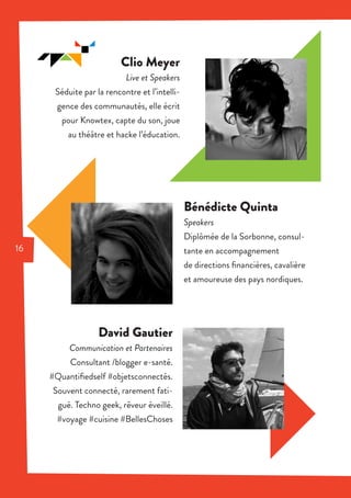 Clio Meyer
Live et Speakers
Séduite par la rencontre et l’intelli-
gence des communautés, elle écrit
pour Knowtex, capte du son, joue
au théâtre et hacke l’éducation.
David Gautier
Communication et Partenaires
Consultant /blogger e-santé.
#Quantifiedself #objetsconnectés.
Souvent connecté, rarement fati-
gué. Techno geek, rêveur éveillé.
#voyage #cuisine #BellesChoses
Bénédicte Quinta
Speakers
Diplômée de la Sorbonne, consul-
tante en accompagnement
de directions financières, cavalière
et amoureuse des pays nordiques.
16
 