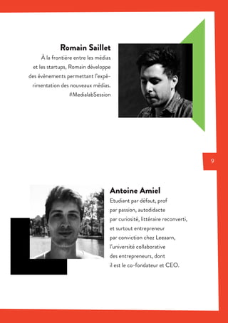 Romain Saillet
À la frontière entre les médias
et les startups, Romain développe
des évènements permettant l’expé-
rimentation des nouveaux médias.
#MedialabSession
Antoine Amiel
Etudiant par défaut, prof
par passion, autodidacte
par curiosité, littéraire reconverti,
et surtout entrepreneur
par conviction chez Leeaarn,
l’université collaborative
des entrepreneurs, dont
il est le co-fondateur et CEO.
9
 