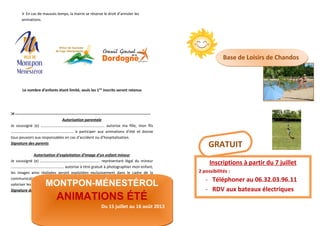  En cas de mauvais temps, la mairie se réserve le droit d’annuler les
animations.
Le nombre d’enfants étant limité, seuls les 1ers
inscrits seront retenus
----------------------------------------------------------------------------------------------------------
Autorisation parentale
Je soussigné (e) ………………………..………………………………. autorise ma fille, mon fils
……………………………………………………….. à participer aux animations d’été et donne
tous pouvoirs aux responsables en cas d’accident ou d’hospitalisation.
Signature des parents
Autorisation d’exploitation d’image d’un enfant mineur
Je soussigné (e) ………………….…………………………………. représentant légal du mineur
…………………………………….…..……. autorise à titre gratuit à photographier mon enfant,
les images ainsi réalisées seront exploitées exclusivement dans le cadre de la
communication interne ou externe de la commune et de l’Office de Tourisme pour
valoriser les actions en faveur de la jeunesse.
Signature des parents précédée de la mention « lu et approuvé »
MONTPON-MÉNESTÉROL
ANIMATIONS ÉTÉ
Du 15 juillet au 16 août 2013
MONTPON-MÉNESTÉROL
ANIMATIONS ÉTÉ
Du 15 juillet au 16 août 2013
Base de Loisirs de ChandosBase de Loisirs de Chandos
Inscriptions à partir du 7 juillet
2 possibilités :
- Téléphoner au 06.32.03.96.11
- RDV aux bateaux électriques
GRATUIT
 