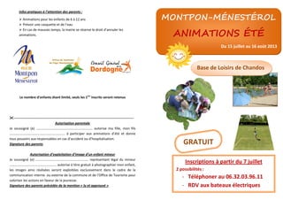 Infos pratiques à l’attention des parents :
Animations pour les enfants de 6 à 12 ans
Prévoir une casquette et de l’eau
En cas de mauvais temps, la mairie se réserve le droit d’annuler les
animations.
Le nombre d’enfants étant limité, seuls les 1ers
inscrits seront retenus
----------------------------------------------------------------------------------------------------------
Autorisation parentale
Je soussigné (e) ………………………..………………………………. autorise ma fille, mon fils
……………………………………………………….. à participer aux animations d’été et donne
tous pouvoirs aux responsables en cas d’accident ou d’hospitalisation.
Signature des parents
Autorisation d’exploitation d’image d’un enfant mineur
Je soussigné (e) ………………….…………………………………. représentant légal du mineur
…………………………………….…..……. autorise à titre gratuit à photographier mon enfant,
les images ainsi réalisées seront exploitées exclusivement dans le cadre de la
communication interne ou externe de la commune et de l’Office de Tourisme pour
valoriser les actions en faveur de la jeunesse.
Signature des parents précédée de la mention « lu et approuvé »
MONTPON-MÉNESTÉROL
ANIMATIONS ÉTÉ
Du 15 juillet au 16 août 2013
Base de Loisirs de Chandos
Inscriptions à partir du 7 juillet
2 possibilités :
- Téléphoner au 06.32.03.96.11
- RDV aux bateaux électriques
GRATUIT
 