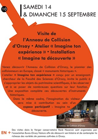 Visite de
l’Anneau de Collision
d’Orsay • Atelier « Imagine ton
expérience » • Installation
« Imagine ta découverte »
Venez découvrir l’Anneau de Collision d’Orsay, le pionnier des
collisionneurs en Europe, classé « monuments historiques ».
L’atelier « Imagine ton expérience » conçu par un enseignant-
chercheur de la Faculté des Sciences d’Orsay, invite le public à
s’approprier les objets du patrimoine scientifiques, à les observer
et à se poser de nombreuses questions sur leur fonction.
Une exposition complète ces découvertes d’instruments
historiques.
Dans le même cadre, l’imagination du visiteur
sera mise à contribution au sein d’un
espace participatif : Imagine ta
découverte.
SAMEDI 14
& DIMANCHE 15 SEPTEMBRE
Des visites dans le Verger conservatoire René Nozeran sont organisées par
l’association Bures-Orsay Nature afin de découvrir son histoire et de contempler la
richesse des variétés de pommes cultivées à Orsay.
EN +
10
L’Anneau de Collision d’Orsay
©ClaudeMENNEGLIER
 
