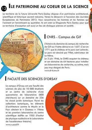 LE PATRIMOINE AU COEUR DE LA SCIENCE
CNRS - Campus de Gif
FACULTÉ DES SCIENCES D’ORSAY
L’histoire du domaine du campus de recherche
de Gif-sur-Yvette démarre en 1657. C’est en
1771 que le château et le parc sont achevés.
Le parc est dessiné par Pillet, admirateur de
Le Nôtre.
Le 3 juin 1946, le CNRS acquiert le château
et son domaine de 64 hectares pour installer
ses laboratoires de recherche, au calme, mais
pas trop éloigné de Paris.
www.dr4.cnrs.fr
Le campus d’Orsay est une faculté des
sciences de plus de 10 000 étudiants
et un centre de recherche d’une
quarantaine de laboratoires (800
chercheurs) sur un domaine de 236
ha classé jardin botanique. Parmi les
collections botaniques, les éléments
d’architecture comme le Moulin et le
Four côtoient le « Chateau » 19ème
et les premiers laboratoires du centre
scientifique édifiés en 1955 (l’Institut
de physique nucléaire et le Laboratoire
de l’accélérateur linéaire).
Le territoire de la future Université Paris-Saclay dispose d’un patrimoine architectural,
scientifique et historique souvent méconnu. Venez le découvrir à l’occasion des Journées
Européennes du Patrimoine 2013. Vous rencontrerez les hommes et les femmes qui
l’animent et l’enrichissent au quotidien. Ils ont créé La Diagonale Paris Saclay pour que
ce territoire d’exception soit aussi un lieu de dialogue sciences et société.
Un spectrosc
ope
© Archives minicip
alesdeGif-sur-Yvette
12
www.u-psud.fr
 