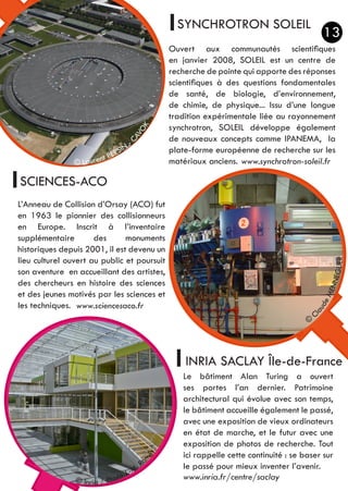 SYNCHROTRON SOLEIL
SCIENCES-ACO
INRIA SACLAY Île-de-France
Ouvert aux communautés scientifiques
en janvier 2008, SOLEIL est un centre de
recherche de pointe qui apporte des réponses
scientifiques à des questions fondamentales
de santé, de biologie, d’environnement,
de chimie, de physique... Issu d’une longue
tradition expérimentale liée au rayonnement
synchrotron, SOLEIL développe également
de nouveaux concepts comme IPANEMA, la
plate-forme européenne de recherche sur les
matériaux anciens.
L’Anneau de Collision d’Orsay (ACO) fut
en 1963 le pionnier des collisionneurs
en Europe. Inscrit à l’inventaire
supplémentaire des monuments
historiques depuis 2001, il est devenu un
lieu culturel ouvert au public et poursuit
son aventure en accueillant des artistes,
des chercheurs en histoire des sciences
et des jeunes motivés par les sciences et
les techniques.
Le bâtiment Alan Turing a ouvert
ses portes l’an dernier. Patrimoine
architectural qui évolue avec son temps,
le bâtiment accueille également le passé,
avec une exposition de vieux ordinateurs
en état de marche, et le futur avec une
exposition de photos de recherche. Tout
ici rappelle cette continuité : se baser sur
le passé pour mieux inventer l’avenir.
© Laurent PERSIN
- C
AVOK
© Inria / Photo J.-M. Ra
mès
©
ClaudeMENNEGLIER
13
www.synchrotron-soleil.fr
www.inria.fr/centre/saclay
www.sciencesaco.fr
 