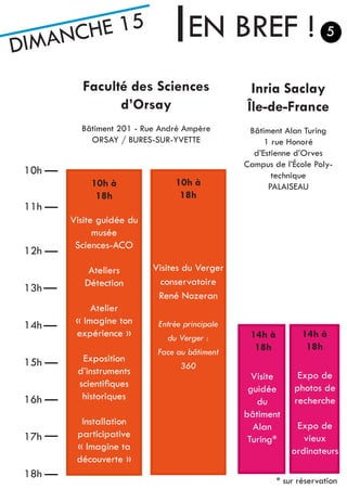 DIMANCHE 15 EN BREF !
Inria Saclay
Île-de-France
Bâtiment Alan Turing
1 rue Honoré
d’Estienne d’Orves
Campus de l’École Poly-
technique
PALAISEAU10h à
18h
Visite
guidée
du
bâtiment
Alan
Turing*
Visites du Verger
conservatoire
René Nozeran
Entrée principale
du Verger :
Face au bâtiment
360
10h
11h
12h
13h
14h
15h
16h
17h
18h
Faculté des Sciences
d’Orsay
Bâtiment 201 - Rue André Ampère
ORSAY / BURES-SUR-YVETTE
* sur réservation
5
14h à
18h
14h à
18h
Expo de
photos de
recherche
Expo de
vieux
ordinateurs
10h à
18h
Visite guidée du
musée
Sciences-ACO
Ateliers
Détection
Atelier
« Imagine ton
expérience »
Exposition
d’instruments
scientifiques
historiques
Installation
participative
« Imagine ta
découverte »
 