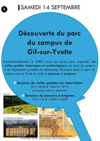 SAMEDI 14 SEPTEMBRE
Découverte du parc
du campus de
Gif-sur-Yvette
Exceptionnellement, le CNRS ouvre ses portes pour organiser des
visites guidées botaniques et ornithologiques du parc du campus.
Il est également possible de déambuler librement dans le parc en
découvrant au fil de la visite un parcours à énigmes.
Sessions de visites guidées sur réservation
9h à 10h30 & 10h45 à 12h15
puis après midi sur demande
Sessions du parcours à énigmes
10h à 12h & 14h30 à 16h30
6
	 © Frédérique Trouslard
	 © Christophe Jacquet Une ancienne carte du domaine
© Archives minicipales de Gif-sur-Yvette
Le parc
Le château de Button
 