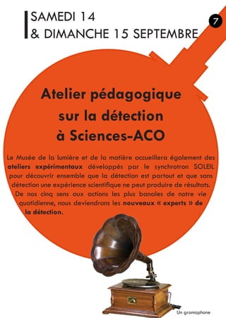 SAMEDI 14
& DIMANCHE 15 SEPTEMBRE
Atelier pédagogique
sur la détection
à Sciences-ACO
Le Musée de la lumière et de la matière accueillera également des
ateliers expérimentaux développés par le synchrotron SOLEIL
pour découvrir ensemble que la détection est partout et que sans
détection une expérience scientifique ne peut produire de résultats.
De nos cinq sens aux actions les plus banales de notre vie
quotidienne, nous deviendrons les nouveaux « experts » de
la détection.
7
Un gramophone
 
