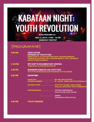 |PROGRAMME|
3:00 PM OPEN HOUSE
OPENING OF YOUTH FAIR
PMCM EVENTS | KA-ENTREP FREE SOAP | BUSINESS MIRROR
FRANCIS M CLOTHING LINE | SLOW MO MANILA | VSO | AQUABEST
ARTIST’S SKETCH BOOTH
4: 00 PM MTV EXIT’S DOCUMENTARY VIEWING
“ENSLAVED” by DINGDONG DANTES
4:30 PM SPONSOR’S MINUTE with VOTY FIVE
VOTY FIVE INTRODUCES OUR SPONSORS TO THE CROWD
5:00 PM SHOWTIME
DOXOLOGY…………………………….. MS. MELAINE AGUSTIN
OPENING NUMBER …………….……. Mr. and Ms. HOMELAND PHILIPPINES2014
INTRODUCTORY ……………….…….. VOTY FIVE with MR. LEON FLORES
Chairman, NATIONAL YOUTH COMISSION
PERFORMANCES……………….…….. TEATRO KOMUNIKADO
“Isang Tanong, Isang Tanong”
………………….…… SINING
Contemporary Dance Group
6:00 PM YOUTH AWARDS
MAY 4, 2014 | 3 PM – 10 PM
MABUHAY RESTOP
 