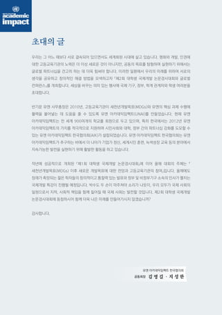유엔 아카데믹임팩트 한국협의회 
공동회장 
김 영 길 
초대의 글 
우리는 그 어느 때보다 서로 결속되어 있으면서도 세계화된 시대에 살고 있습니다. 평화와 개발, 인권에 
대한 고등교육기관의 노력은 더 이상 새로운 것이 아니지만, 공동의 목표를 탐험하며 실현하기 위해서는 
글로벌 파트너십을 견고히 하는 데 더욱 힘써야 합니다. 이러한 일환에서 우리의 미래를 위하여 서로의 
생각을 공유하고 창의적인 해결 방법을 모색하고자 『제2회 대학생 국제개발 논문경시대회와 글로벌 
컨퍼런스』를 개최합니다. 세상을 바꾸는 의미 있는 행사에 국제 기구, 정부, 학계 관계자와 학생 여러분을 
초대합니다. 
반기문 유엔 사무총장은 2010년, 고등교육기관이 새천년개발목표(MDGs)와 유엔의 핵심 과제 수행에 
활력을 불어넣는 데 도움을 줄 수 있도록 유엔 아카데믹임팩트(UNAI)를 만들었습니다. 현재 유엔 
아카데믹임팩트는 전 세계 900여개의 학교를 회원으로 두고 있으며, 특히 한국에서는 2012년 유엔 
아카데믹임팩트의 가치를 적극적으로 지원하며 시민사회와 대학, 정부 간의 파트너십 강화를 도모할 수 
있는 유엔 아카데믹임팩트 한국협의회(AIK)가 설립되었습니다. 유엔 아카데믹임팩트 한국협의회는 유엔 
아카데믹임팩트가 추구하는 바에서 더 나아가 기업가 정신, 세계시민 훈련, 녹색성장 교육 등의 분야에서 
지속가능한 발전을 실현하기 위해 활발한 활동을 하고 있습니다. 
작년에 성공적으로 개최된 『제1회 대학생 국제개발 논문경시대회』에 이어 올해 대회의 주제는 『 
새천년개발목표(MDGs) 이후 새로운 개발목표에 대한 전망과 고등교육기관의 참여』입니다. 올해에도 
장래가 촉망되는 젊은 학자들의 창의적이고 통찰력 있는 발표와 정부 및 비정부기구 소속의 인사가 펼치는 
국제개발 특강이 진행될 예정입니다. 박수도 두 손이 마주쳐야 소리가 나듯이, 우리 모두가 국제 사회의 
일원으로서 지적, 사회적 책임을 함께 짊어질 때 국제 사회는 발전할 것입니다. 제2회 대학생 국제개발 
논문경시대회에 동참하시어 함께 더욱 나은 미래를 만들어가시지 않겠습니까? 
감사합니다. 
. 지 성 한 
 
