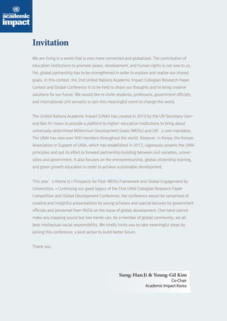 Young-Gil Kim 
Co-Chair 
Academic Impact Korea 
Invitation 
We are living in a world that is ever more connected and globalized. The contribution of 
education institutions to promote peace, development, and human rights is not new to us. 
Yet, global partnership has to be strengthened in order to explore and realize our shared 
goals. In this context, the 2nd United Nations Academic Impact Collegian Research Paper 
Contest and Global Conference is to be held to share our thoughts and to bring creative 
solutions for our future. We would like to invite students, professors, government officials, 
and international civil servants to join this meaningful event to change the world. 
The United Nations Academic Impact (UNAI) has created in 2010 by the UN Secretary-Gen-eral 
Ban Ki-moon to provide a platform to higher-education institutions to bring about 
universally determined Millennium Development Goals (MDGs) and UN’s core mandates. 
The UNAI has now over 900 members throughout the world. However, in Korea, the Korean 
Association in Support of UNAI, which has established in 2012, vigorously propels the UNAI 
principles and put its effort to forward partnership building between civil societies, univer-sities 
and government. It also focuses on the entrepreneurship, global citizenship training, 
and green growth education in order to achieve sustainable development. 
This year’s theme is « Prospects for Post-MDGs Framework and Global Engagement by 
Universities. » Continuing our good legacy of the First UNAI Collegian Research Paper 
Competition and Global Development Conference, the conference would be comprised of 
creative and insightful presentations by young scholars and special lectures by government 
officials and personnel from NGOs on the issue of global development. One hand cannot 
make any clapping sound but two hands can. As a member of global community, we all 
bear intellectual social responsibility. We kindly invite you to take meaningful steps by 
joining this conference, a joint action to build better future. 
Thank you. 
Sung- Han Ji  
 