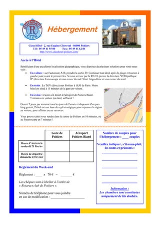 Hébergement 
Règlement du Week-end 
Règlement : ____ x 70 € = _______ € 
Les chèques sont à libeller à l’ordre de 
« Rotaract club de Poitiers ». 
Numéro de téléphone pour vous joindre 
en cas de modification : _____________________ 
Nombre de couples pour 
l’hébergement : ____ couples 
Veuillez indiquer, s’il-vous-plaît, 
les noms et prénoms : 
______________________ 
______________________ 
______________________ 
______________________ 
______________________ 
Information : 
Les chambres sont constituées 
uniquement de lits doubles. 
Class Hôtel - 2, rue Eugène Chevreul - 86000 Poitiers 
Tél : 05 49 41 55 00 Fax : 05 49 41 62 84 
http://www.classhotel-poitiers.com/ 
Accès à l’Hôtel 
Bénéficiant d'une excellente localisation géographique, vous disposez de plusieurs solutions pour venir nous 
voir : 
• En voiture : sur l'autoroute A10, prendre la sortie 29. Continuer tout droit après le péage et tourner à 
gauche juste avant le premier feu. Si vous arrivez par la RN 10, prenez la direction "ZI République 
II" (direction Futuroscope si vous venez du sud, Niort Angoulême si vous venez du nord. 
• En train : Le TGV (direct) met Poitiers à 1h30 de Paris. Notre 
hôtel est situé à 15 minutes de la gare en voiture. 
• En avion : L'accès est direct à l'aéroport de Poitiers Biard. 
5 minutes en voiture (ou taxi) suffisent ! 
Ouvert 7 jours par semaine tous les jours de l'année et disposant d'un par-king 
gratuit, l'hôtel est une base de repli stratégique pour rayonner la région 
en voiture, pour affaires ou en vacances. 
Vous pouvez ainsi vous rendre dans le centre de Poitiers en 10 minutes, ou 
au Futuroscope en 7 minutes ! 
Gare de 
Poitiers 
Aéroport 
Poitiers Biard 
Heure d’Arrivée le 
vendredi 21 février 
Heure de départ le 
dimanche 23 février 
