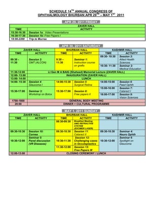 SCHEDULE 14TH ANNUAL CONGRESS OF<br />OPHTHALMOLOGY BHURBAN:APR 29TH – MAY 1ST  2011<br />…APR 29, 2011 FRIDAY…<br />                        ZAVER HALLTIMEACTIVITY 15:30-16:30Session 1a:  Video Presentations 16:30-17:30Session 1b: Free Papers I18:00-2200     Trip to Murree<br />…APR 30, 2011 SATURDAY…<br />ZAVER HALL BHURBAN HALLKASHMIR hALLTIMEACTIVITYTIMEACTIVITYTIMEACTIVITY09:30 - 11:30Session 2:OMT (ALCON)9:30 – 11:30Seminar 1:Instruction course on grafts09:30- 10:30Session 3:Allied Health Sciences10:30- 11:30Seminar 2:Medical Education11:30-12:00Lt Gen M A BAIG (Shaheed) Memorial Lecture (ZAVER HALL)12:00- 13:00INAUGURATION (ZAVER HALL)13:00- 14:00LUNCH14:00- 15:30Session 4:Glaucoma I14:00-15:30Session 5:Surgical Retina14:00-15:00Session 6:Paed Ophth15:30-17:00Seminar 3:Workshop on Botox15:30-17:00Session 8:Free papers II15:00-16:00Session 7:Cataract I16:00-17:00Session 9:Vision Sciences1700-1800GENERAL BODY MEETING20:00DINNER + CULTURAL PROGRAMME<br />…MAY 1, 2011 SUNDAY…<br />ZAVER HALL bhurban HALLKASHMIR hALLTIMEACTIVITYTIMEACTIVITYTIMEACTIVITY08:30-09:30Breakfast Meeting: AMO REFRACTIVE SYSTEM(EXCIMER LASER)               09:30-10:30Session 10:Cornea09:30-10:30Session 11:Cataract II09:30-10:30Seminar 4:Neuro Ophth10:30-12:00Seminar 5:Panel discussion (VR Diseases)10:30-11:30 Session 12: Challenging cases in Occuloplastics10:30-12:00Seminar 6:Spotlight on Glaucoma11:30-12:00Session 13:Free Papers III12:00-13:00CLOSING CEREMONY / LUNCH<br />
