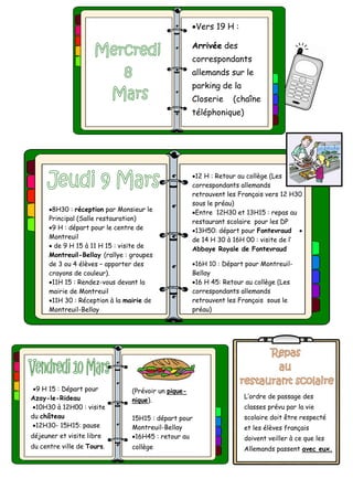 Vers 19 H :
Arrivée des
correspondants
allemands sur le
parking de la
Closerie (chaîne
téléphonique)
L’ordre de passage des
classes prévu par la vie
scolaire doit être respecté
et les élèves français
doivent veiller à ce que les
Allemands passent avec eux.
9 H 15 : Départ pour
Azay-le-Rideau
10H30 à 12H00 : visite
du château
12H30- 15H15: pause
déjeuner et visite libre
du centre ville de Tours.
(Prévoir un pique-
nique).
15H15 : départ pour
Montreuil-Bellay
16H45 : retour au
collège
8H30 : réception par Monsieur le
Principal (Salle restauration)
9 H : départ pour le centre de
Montreuil
 de 9 H 15 à 11 H 15 : visite de
Montreuil-Bellay (rallye : groupes
de 3 ou 4 élèves – apporter des
crayons de couleur).
11H 15 : Rendez-vous devant la
mairie de Montreuil
11H 30 : Réception à la mairie de
Montreuil-Bellay
12 H : Retour au collège (Les
correspondants allemands
retrouvent les Français vers 12 H30
sous le préau)
Entre 12H30 et 13H15 : repas au
restaurant scolaire pour les DP
13H50: départ pour Fontevraud 
de 14 H 30 à 16H 00 : visite de l’
Abbaye Royale de Fontevraud
16H 10 : Départ pour Montreuil-
Bellay
16 H 45: Retour au collège (Les
correspondants allemands
retrouvent les Français sous le
préau)
 